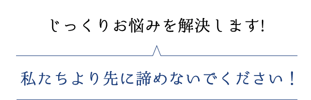 じっくりお悩みを解決します！私たちより先に諦めないでください！